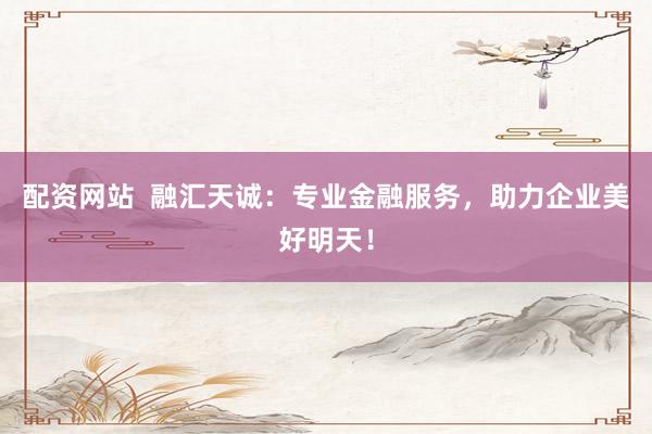 配资网站  融汇天诚：专业金融服务，助力企业美好明天！