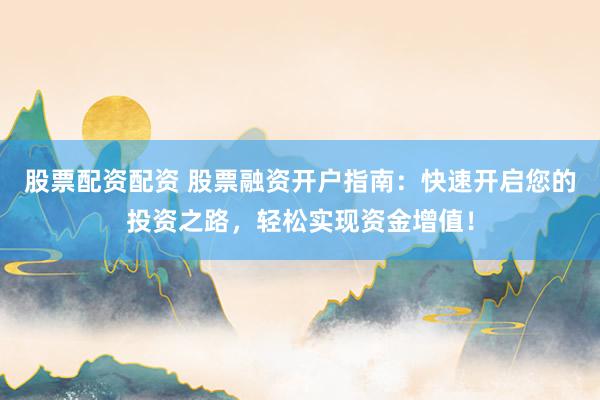 股票配资配资 股票融资开户指南：快速开启您的投资之路，轻松实现资金增值！