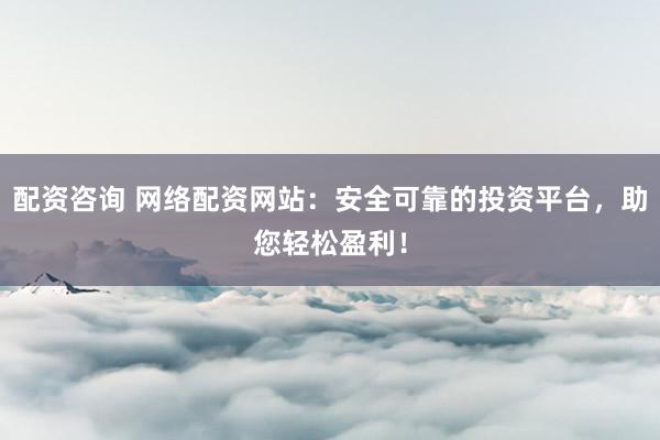 配资咨询 网络配资网站：安全可靠的投资平台，助您轻松盈利！