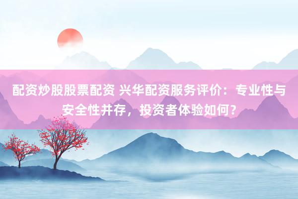 配资炒股股票配资 兴华配资服务评价：专业性与安全性并存，投资者体验如何？