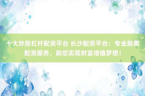 十大炒股杠杆配资平台 长沙配资平台：专业股票配资服务，助您实现财富增值梦想！